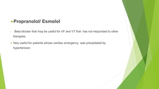 Propranolol/ Esmolol
• Beta blocker that may be useful for VF and VT that has not responded to other
therapies
 Very useful for patients whose cardiac emergency was precipitated by
hypertension
 