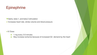 Epinephrine
Alpha, beta-1, and beta-2 stimulation
 Increases heart rate, stroke volume and blood pressure
 IV Dose:
 1 mg every 3-5 minutes
 May increase ischemia because of increased O2 demand by the heart
 