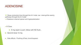 ADENOSINE
 Slows conduction time through the A-V node, can interrupt the reentry
pathways through the A-V node
 Potassium channel opener and hyperpolarization
 IV Dose:
 6 mg rapid iv push, follow with NS flush..
 Second dose 12 mg
 Side effects:- Flushing of face, bronchospasm
 