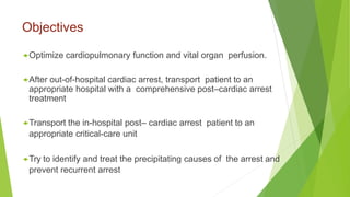 Objectives
Optimize cardiopulmonary function and vital organ perfusion.
After out-of-hospital cardiac arrest, transport patient to an
appropriate hospital with a comprehensive post–cardiac arrest
treatment
Transport the in-hospital post– cardiac arrest patient to an
appropriate critical-care unit
Try to identify and treat the precipitating causes of the arrest and
prevent recurrent arrest
 