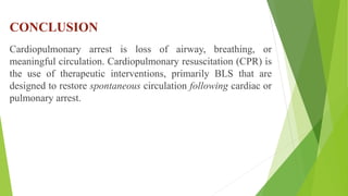 CONCLUSION
Cardiopulmonary arrest is loss of airway, breathing, or
meaningful circulation. Cardiopulmonary resuscitation (CPR) is
the use of therapeutic interventions, primarily BLS that are
designed to restore spontaneous circulation following cardiac or
pulmonary arrest.
 