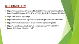BIBLIOGRAPHY:
 https://cpr.heart.org/AHAECC/CPRAndECC/Training/HealthcareProfess
ional/BasicLifeSupportBLS/UCM_473189_Basic-Life-Support-BLS.jsp
 https://www.heart.org/en/cpr
 https://www.mayoclinic.org/first-aid/first-aid-cpr/basics/art-20056600
 https://www.nationalcprassociation.com/free-cpr-study-guide
 https://eccguidelines.heart.org/wp-content/uploads/2018/10/2018-
Focused-Updates_Highlights.pdf
 