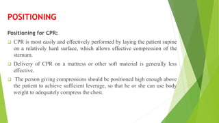 POSITIONING
Positioning for CPR:
 CPR is most easily and effectively performed by laying the patient supine
on a relatively hard surface, which allows effective compression of the
sternum.
 Delivery of CPR on a mattress or other soft material is generally less
effective.
 The person giving compressions should be positioned high enough above
the patient to achieve sufficient leverage, so that he or she can use body
weight to adequately compress the chest.
 