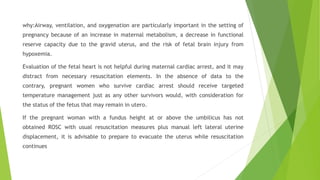 why:Airway, ventilation, and oxygenation are particularly important in the setting of
pregnancy because of an increase in maternal metabolism, a decrease in functional
reserve capacity due to the gravid uterus, and the risk of fetal brain injury from
hypoxemia.
Evaluation of the fetal heart is not helpful during maternal cardiac arrest, and it may
distract from necessary resuscitation elements. In the absence of data to the
contrary, pregnant women who survive cardiac arrest should receive targeted
temperature management just as any other survivors would, with consideration for
the status of the fetus that may remain in utero.
If the pregnant woman with a fundus height at or above the umbilicus has not
obtained ROSC with usual resuscitation measures plus manual left lateral uterine
displacement, it is advisable to prepare to evacuate the uterus while resuscitation
continues
 