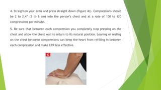 4. Straighten your arms and press straight down (Figure 4c). Compressions should
be 2 to 2.4” (5 to 6 cm) into the person’s chest and at a rate of 100 to 120
compressions per minute.
5. Be sure that between each compression you completely stop pressing on the
chest and allow the chest wall to return to its natural position. Leaning or resting
on the chest between compressions can keep the heart from refilling in between
each compression and make CPR less effective.
 