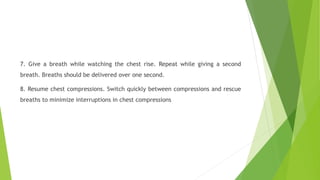 7. Give a breath while watching the chest rise. Repeat while giving a second
breath. Breaths should be delivered over one second.
8. Resume chest compressions. Switch quickly between compressions and rescue
breaths to minimize interruptions in chest compressions
 