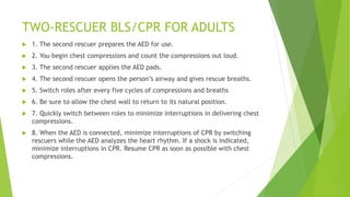 TWO-RESCUER BLS/CPR FOR ADULTS
 1. The second rescuer prepares the AED for use.
 2. You begin chest compressions and count the compressions out loud.
 3. The second rescuer applies the AED pads.
 4. The second rescuer opens the person’s airway and gives rescue breaths.
 5. Switch roles after every five cycles of compressions and breaths
 6. Be sure to allow the chest wall to return to its natural position.
 7. Quickly switch between roles to minimize interruptions in delivering chest
compressions.
 8. When the AED is connected, minimize interruptions of CPR by switching
rescuers while the AED analyzes the heart rhythm. If a shock is indicated,
minimize interruptions in CPR. Resume CPR as soon as possible with chest
compressions.
 