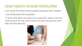 ADULT MOUTH-TO-MASK VENTILATION
In one-rescuer CPR, breaths should be supplied using a pocket mask, if available.
1. Give 30 high-quality chest compressions.
2. Seal the mask against the person’s face by placing four fingers of one hand
across the top of the mask and the thumb of the other hand along the bottom
edge of the mask (Figure 5a).
 