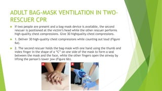 ADULT BAG-MASK VENTILATION IN TWO-
RESCUER CPR
 If two people are present and a bag-mask device is available, the second
rescuer is positioned at the victim’s head while the other rescuer performs
high-quality chest compressions. Give 30 highquality chest compressions.
 1. Deliver 30 high-quality chest compressions while counting out loud (Figure
6a).
 2. The second rescuer holds the bag-mask with one hand using the thumb and
index finger in the shape of a “C” on one side of the mask to form a seal
between the mask and the face, while the other fingers open the airway by
lifting the person’s lower jaw (Figure 6b).
 