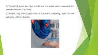 3. The second rescuer gives two breaths over one second each as you watch the
person’s chest rise (Figure 6c).
4. Practice using the bag valve mask; it is essential to forming a tight seal and
delivering effective breaths
 