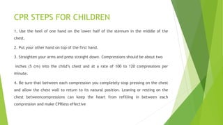 CPR STEPS FOR CHILDREN
1. Use the heel of one hand on the lower half of the sternum in the middle of the
chest.
2. Put your other hand on top of the first hand.
3. Straighten your arms and press straight down. Compressions should be about two
inches (5 cm) into the child’s chest and at a rate of 100 to 120 compressions per
minute.
4. Be sure that between each compression you completely stop pressing on the chest
and allow the chest wall to return to its natural position. Leaning or resting on the
chest betweencompressions can keep the heart from refilling in between each
compression and make CPRless effective
 