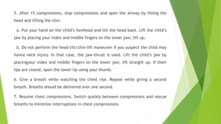 5. After 15 compressions, stop compressions and open the airway by tilting the
head and lifting the chin.
a. Put your hand on the child’s forehead and tilt the head back. Lift the child’s
jaw by placing your index and middle fingers on the lower jaw; lift up.
b. Do not perform the head-tilt/chin-lift maneuver if you suspect the child may
havea neck injury. In that case, the jaw-thrust is used. Lift the child’s jaw by
placingyour index and middle fingers on the lower jaw; lift straight up. If their
lips are closed, open the lower lip using your thumb.
6. Give a breath while watching the chest rise. Repeat while giving a second
breath. Breaths should be delivered over one second.
7. Resume chest compressions. Switch quickly between compressions and rescue
breaths to minimize interruptions in chest compressions.
 