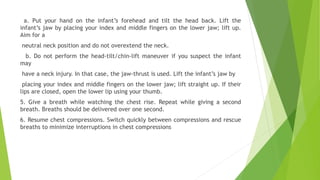 a. Put your hand on the infant’s forehead and tilt the head back. Lift the
infant’s jaw by placing your index and middle fingers on the lower jaw; lift up.
Aim for a
neutral neck position and do not overextend the neck.
b. Do not perform the head-tilt/chin-lift maneuver if you suspect the infant
may
have a neck injury. In that case, the jaw-thrust is used. Lift the infant’s jaw by
placing your index and middle fingers on the lower jaw; lift straight up. If their
lips are closed, open the lower lip using your thumb.
5. Give a breath while watching the chest rise. Repeat while giving a second
breath. Breaths should be delivered over one second.
6. Resume chest compressions. Switch quickly between compressions and rescue
breaths to minimize interruptions in chest compressions
 