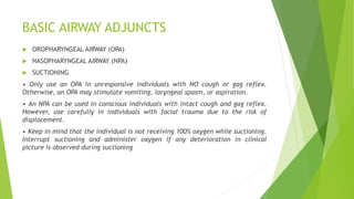 BASIC AIRWAY ADJUNCTS
 OROPHARYNGEAL AIRWAY (OPA)
 NASOPHARYNGEAL AIRWAY (NPA)
 SUCTIONING
• Only use an OPA in unresponsive individuals with NO cough or gag reflex.
Otherwise, an OPA may stimulate vomiting, laryngeal spasm, or aspiration.
• An NPA can be used in conscious individuals with intact cough and gag reflex.
However, use carefully in individuals with facial trauma due to the risk of
displacement.
• Keep in mind that the individual is not receiving 100% oxygen while suctioning.
Interrupt suctioning and administer oxygen if any deterioration in clinical
picture is observed during suctioning
 
