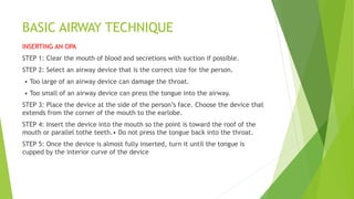 BASIC AIRWAY TECHNIQUE
INSERTING AN OPA
STEP 1: Clear the mouth of blood and secretions with suction if possible.
STEP 2: Select an airway device that is the correct size for the person.
• Too large of an airway device can damage the throat.
• Too small of an airway device can press the tongue into the airway.
STEP 3: Place the device at the side of the person’s face. Choose the device that
extends from the corner of the mouth to the earlobe.
STEP 4: Insert the device into the mouth so the point is toward the roof of the
mouth or parallel tothe teeth.• Do not press the tongue back into the throat.
STEP 5: Once the device is almost fully inserted, turn it until the tongue is
cupped by the interior curve of the device
 