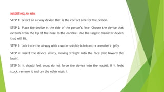 INSERTING AN NPA
STEP 1: Select an airway device that is the correct size for the person.
STEP 2: Place the device at the side of the person’s face. Choose the device that
extends from the tip of the nose to the earlobe. Use the largest diameter device
that will fit.
STEP 3: Lubricate the airway with a water-soluble lubricant or anesthetic jelly.
STEP 4: Insert the device slowly, moving straight into the face (not toward the
brain).
STEP 5: It should feel snug; do not force the device into the nostril. If it feels
stuck, remove it and try the other nostril.
 