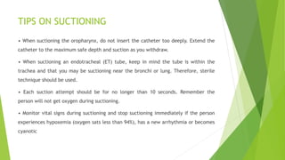 TIPS ON SUCTIONING
• When suctioning the oropharynx, do not insert the catheter too deeply. Extend the
catheter to the maximum safe depth and suction as you withdraw.
• When suctioning an endotracheal (ET) tube, keep in mind the tube is within the
trachea and that you may be suctioning near the bronchi or lung. Therefore, sterile
technique should be used.
• Each suction attempt should be for no longer than 10 seconds. Remember the
person will not get oxygen during suctioning.
• Monitor vital signs during suctioning and stop suctioning immediately if the person
experiences hypoxemia (oxygen sats less than 94%), has a new arrhythmia or becomes
cyanotic
 