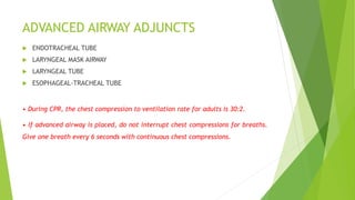 ADVANCED AIRWAY ADJUNCTS
 ENDOTRACHEAL TUBE
 LARYNGEAL MASK AIRWAY
 LARYNGEAL TUBE
 ESOPHAGEAL-TRACHEAL TUBE
• During CPR, the chest compression to ventilation rate for adults is 30:2.
• If advanced airway is placed, do not interrupt chest compressions for breaths.
Give one breath every 6 seconds with continuous chest compressions.
 