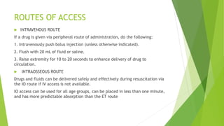 ROUTES OF ACCESS
 INTRAVENOUS ROUTE
If a drug is given via peripheral route of administration, do the following:
1. Intravenously push bolus injection (unless otherwise indicated).
2. Flush with 20 mL of fluid or saline.
3. Raise extremity for 10 to 20 seconds to enhance delivery of drug to
circulation.
 INTRAOSSEOUS ROUTE
Drugs and fluids can be delivered safely and effectively during resuscitation via
the IO route if IV access is not available.
IO access can be used for all age groups, can be placed in less than one minute,
and has more predictable absorption than the ET route
 