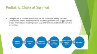 Pediatric Chain of Survival
 Emergencies in children and infants are not usually caused by the heart.
Children and infants most often have breathing problems that trigger cardiac
arrest. The first and most important step of the Pediatric Chain of Survival is
prevention.
 