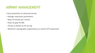 AIRWAY MANAGEMENT
• Early placement of advanced airway
• Manage respiratory parameters:
- Keep 10 breaths per minute
- Pulse Ox goal 92-98%
- Titrate to PaCO2 35-45 mm Hg
- Waveform capnography (capnometry) to confirm ETT placement
 