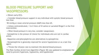 BLOOD PRESSURE SUPPORT AND
VASOPRESSORS
• Obtain early ECG.
• Consider blood pressure support in any individual with systolic blood pressure
less than
90 mmHg or mean arterial pressure (MAP) less than 65.
• Unless contraindicated, 1 to 2 liters of IV saline or Lactated Ringer’s is the first
intervention.
• When blood pressure is very low, consider vasopressors
- Epinephrine is the pressor of choice for individuals who are not in cardiac
arrest.
- Dopamine and phenylephrine are alternatives to epinephrine.
- Norepinephrine is generally reserved for severe hypotension or as a last-line
agent.
• Titrate the infusion rate to maintain the desired blood pressure.
The Post–Cardiac Arrest Care Algorithm (Figure 30) was updated to emphasize the
need to prevent hyperoxia, hypoxemia, and hypotension
 