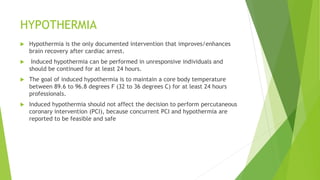HYPOTHERMIA
 Hypothermia is the only documented intervention that improves/enhances
brain recovery after cardiac arrest.
 Induced hypothermia can be performed in unresponsive individuals and
should be continued for at least 24 hours.
 The goal of induced hypothermia is to maintain a core body temperature
between 89.6 to 96.8 degrees F (32 to 36 degrees C) for at least 24 hours
professionals.
 Induced hypothermia should not affect the decision to perform percutaneous
coronary intervention (PCI), because concurrent PCI and hypothermia are
reported to be feasible and safe
 