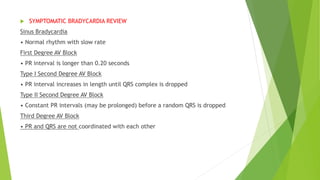  SYMPTOMATIC BRADYCARDIA REVIEW
Sinus Bradycardia
• Normal rhythm with slow rate
First Degree AV Block
• PR interval is longer than 0.20 seconds
Type I Second Degree AV Block
• PR interval increases in length until QRS complex is dropped
Type II Second Degree AV Block
• Constant PR intervals (may be prolonged) before a random QRS is dropped
Third Degree AV Block
• PR and QRS are not coordinated with each other
 