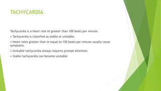 TACHYCARDIA
Tachycardia is a heart rate of greater than 100 beats per minute.
• Tachycardia is classified as stable or unstable.
• Heart rates greater than or equal to 150 beats per minute usually cause
symptoms.
• Unstable tachycardia always requires prompt attention.
• Stable tachycardia can become unstable
 