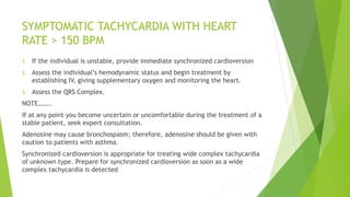 SYMPTOMATIC TACHYCARDIA WITH HEART
RATE > 150 BPM
1. If the individual is unstable, provide immediate synchronized cardioversion
2. Assess the individual’s hemodynamic status and begin treatment by
establishing IV, giving supplementary oxygen and monitoring the heart.
3. Assess the QRS Complex.
NOTE……..
If at any point you become uncertain or uncomfortable during the treatment of a
stable patient, seek expert consultation.
Adenosine may cause bronchospasm; therefore, adenosine should be given with
caution to patients with asthma.
Synchronized cardioversion is appropriate for treating wide complex tachycardia
of unknown type. Prepare for synchronized cardioversion as soon as a wide
complex tachycardia is detected
 
