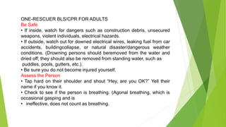 ONE-RESCUER BLS/CPR FOR ADULTS
Be Safe
• If inside, watch for dangers such as construction debris, unsecured
weapons, violent individuals, electrical hazards.
• If outside, watch out for downed electrical wires, leaking fuel from car
accidents, buildingcollapse, or natural disaster/dangerous weather
conditions. (Drowning persons should beremoved from the water and
dried off; they should also be removed from standing water, such as
puddles, pools, gutters, etc.).
• Be sure you do not become injured yourself.
Assess the Person
• Tap hard on their shoulder and shout “Hey, are you OK?” Yell their
name if you know it.
• Check to see if the person is breathing. (Agonal breathing, which is
occasional gasping and is
• ineffective, does not count as breathing.
 