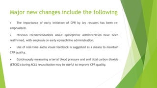 Major new changes include the following
• The importance of early initiation of CPR by lay rescuers has been re-
emphasized.
• Previous recommendations about epinephrine administration have been
reaffirmed, with emphasis on early epinephrine administration.
• Use of real-time audio visual feedback is suggested as a means to maintain
CPR quality.
• Continuously measuring arterial blood pressure and end tidal carbon dioxide
(ETCO2) during ACLS resuscitation may be useful to improve CPR quality.
 