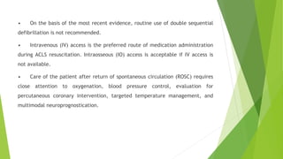 • On the basis of the most recent evidence, routine use of double sequential
defibrillation is not recommended.
• Intravenous (IV) access is the preferred route of medication administration
during ACLS resuscitation. Intraosseous (IO) access is acceptable if IV access is
not available.
• Care of the patient after return of spontaneous circulation (ROSC) requires
close attention to oxygenation, blood pressure control, evaluation for
percutaneous coronary intervention, targeted temperature management, and
multimodal neuroprognostication.
 
