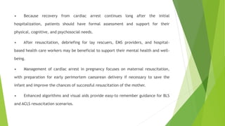 • Because recovery from cardiac arrest continues long after the initial
hospitalization, patients should have formal assessment and support for their
physical, cognitive, and psychosocial needs.
• After resuscitation, debriefing for lay rescuers, EMS providers, and hospital-
based health care workers may be beneficial to support their mental health and well-
being.
• Management of cardiac arrest in pregnancy focuses on maternal resuscitation,
with preparation for early perimortem caesarean delivery if necessary to save the
infant and improve the chances of successful resuscitation of the mother.
• Enhanced algorithms and visual aids provide easy-to remember guidance for BLS
and ACLS resuscitation scenarios.
 