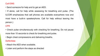 Call EMS
• Send someone for help and to get an AED.
• If alone, call for help while assessing for breathing and pulse. (The
ILCOR emphasizes that cell phones are available everywhere now and
most have a built-in speakerphone. Call for help without leaving the
person.)
CPR
• Check pulse simultaneously with checking for breathing. Do not pause
more than 10 seconds to check for breathing and pulse.
• Begin chest compressions and delivering breaths.
Defibrillate
• Attach the AED when available.
• Listen and perform the steps as directed
 