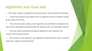 Algorithms and visual aids
 The major changes to algorithms and performance aids include the following:
• A sixth link recovery was added to the in hospital and out of hospital cardiac
arrest chains of survival.
• The universal adult cardiac arrest algorithm was modified to emphasize the
role of early epinephrine administration for patients with non-shockable rhythms.
• Two new opioid associated emergency algorithms were added for lay
rescuers and trained rescuers.
• Post cardiac arrest algorithm was updated to emphasize the need to prevent
hyperoxia, hypoxia and hypotension.
 