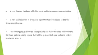 • A new diagram has been added to guide and inform neuro-prognostication
• A new cardiac arrest in pregnancy algorithm has been added to address
these special cases.
• The writing group reviewed all algorithms and made focussed improvements
to visual training aids to ensure their utility as a point of care tools and reflect
the latest science.
 