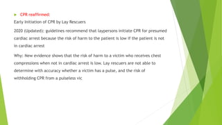  CPR reaffirmed:
Early Initiation of CPR by Lay Rescuers
2020 (Updated): guidelines recommend that laypersons initiate CPR for presumed
cardiac arrest because the risk of harm to the patient is low if the patient is not
in cardiac arrest
Why: New evidence shows that the risk of harm to a victim who receives chest
compressions when not in cardiac arrest is low. Lay rescuers are not able to
determine with accuracy whether a victim has a pulse, and the risk of
withholding CPR from a pulseless vic
 
