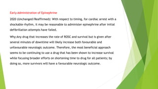 Early Administration of Epinephrine
2020 (Unchanged/Reaffirmed): With respect to timing, for cardiac arrest with a
shockable rhythm, it may be reasonable to administer epinephrine after initial
defibrillation attempts have failed.
Why:Any drug that increases the rate of ROSC and survival but is given after
several minutes of downtime will likely increase both favourable and
unfavourable neurologic outcome. Therefore, the most beneficial approach
seems to be continuing to use a drug that has been shown to increase survival
while focusing broader efforts on shortening time to drug for all patients; by
doing so, more survivors will have a favourable neurologic outcome.
 