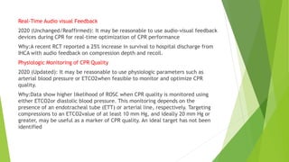 Real-Time Audio visual Feedback
2020 (Unchanged/Reaffirmed): It may be reasonable to use audio-visual feedback
devices during CPR for real-time optimization of CPR performance
Why:A recent RCT reported a 25% increase in survival to hospital discharge from
IHCA with audio feedback on compression depth and recoil.
Physiologic Monitoring of CPR Quality
2020 (Updated): It may be reasonable to use physiologic parameters such as
arterial blood pressure or ETCO2when feasible to monitor and optimize CPR
quality.
Why:Data show higher likelihood of ROSC when CPR quality is monitored using
either ETCO2or diastolic blood pressure. This monitoring depends on the
presence of an endotracheal tube (ETT) or arterial line, respectively. Targeting
compressions to an ETCO2value of at least 10 mm Hg, and ideally 20 mm Hg or
greater, may be useful as a marker of CPR quality. An ideal target has not been
identified
 