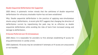 Double Sequential Defibrillation Not Supported
2020 (New): A systematic review reveals that the usefulness of double sequential
defibrillation for refractory shockable rhythm has not been established
Why: Double sequential defibrillation is the practice of applying near-simultaneous
shocks using 2 defibrillators. A recent pilot RCT suggests that changing the direction of
defibrillation current by repositioning the pads may be as effective as double
sequential defibrillation while avoiding the risks of harm from increased energy and
damage to defibrillators.
IV Access Preferred over IO (intraosseous)
2020 (New): It is reasonable for providers to first attempt establishing IV access for
drug administration in cardiac arrest.
2020 (Updated): IO access may be considered if attempts at IV access are unsuccessful
or not feasible.
 