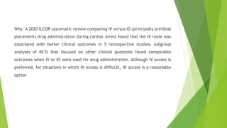 Why: A 2020 ILCOR systematic review comparing IV versus IO (principally pretibial
placement) drug administration during cardiac arrest found that the IV route was
associated with better clinical outcomes in 5 retrospective studies; subgroup
analyses of RCTs that focused on other clinical questions found comparable
outcomes when IV or IO were used for drug administration. Although IV access is
preferred, for situations in which IV access is difficult, IO access is a reasonable
option
 