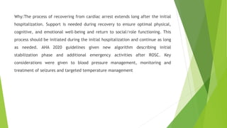 Why:The process of recovering from cardiac arrest extends long after the initial
hospitalization. Support is needed during recovery to ensure optimal physical,
cognitive, and emotional well-being and return to social/role functioning. This
process should be initiated during the initial hospitalization and continue as long
as needed. AHA 2020 guidelines given new algorithm describing initial
stabilization phase and additional emergency activities after ROSC. Key
considerations were given to blood pressure management, monitoring and
treatment of seizures and targeted temperature management
 