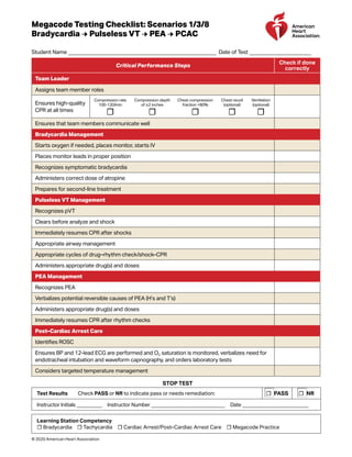 Megacode Testing Checklist: Scenarios 1/3/8
Bradycardia → Pulseless VT → PEA → PCAC
Student Name _______________________________________________________ Date of Test _______________________
Critical Performance Steps
Check if done
correctly
Team Leader
Assigns team member roles
Ensures high-quality
CPR at all times
Compression rate
100-120/min
☐
Compression depth
of ≥2 inches
☐
Chest compression
fraction >80%
☐
Chest recoil
(optional)
☐
Ventilation
(optional)
☐
Ensures that team members communicate well
Bradycardia Management
Starts oxygen if needed, places monitor, starts IV
Places monitor leads in proper position
Recognizes symptomatic bradycardia
Administers correct dose of atropine
Prepares for second-line treatment
Pulseless VT Management
Recognizes pVT
Clears before analyze and shock
Immediately resumes CPR after shocks
Appropriate airway management
Appropriate cycles of drug–rhythm check/shock–CPR
Administers appropriate drug(s) and doses
PEA Management
Recognizes PEA
Verbalizes potential reversible causes of PEA (H’s and T’s)
Administers appropriate drug(s) and doses
Immediately resumes CPR after rhythm checks
Post–Cardiac Arrest Care
Identifies ROSC
Ensures BP and 12-lead ECG are performed and O2 saturation is monitored, verbalizes need for
endotracheal intubation and waveform capnography, and orders laboratory tests
Considers targeted temperature management
STOP TEST
Test Results  Check PASS or NR to indicate pass or needs remediation: ☐ PASS ☐ NR
Instructor Initials __________ Instructor Number _____________________________ Date __________________________
Learning Station Competency
☐ Bradycardia ☐ Tachycardia ☐ Cardiac Arrest/Post–Cardiac Arrest Care ☐ Megacode Practice
© 2020 American Heart Association
 