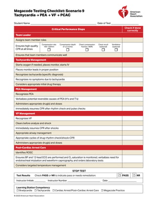 Megacode Testing Checklist: Scenario 9
Tachycardia → PEA → VF → PCAC
Student Name _______________________________________________________ Date of Test _______________________
Critical Performance Steps
Check if done
correctly
Team Leader
Assigns team member roles
Ensures high-quality
CPR at all times
Compression rate
100-120/min
☐
Compression depth
of ≥2 inches
☐
Chest compression
fraction >80%
☐
Chest recoil
(optional)
☐
Ventilation
(optional)
☐
Ensures that team members communicate well
Tachycardia Management
Starts oxygen if needed, places monitor, starts IV
Places monitor leads in proper position
Recognizes tachycardia (specific diagnosis)
Recognizes no symptoms due to tachycardia
Considers appropriate initial drug therapy
PEA Management
Recognizes PEA
Verbalizes potential reversible causes of PEA (H’s and T’s)
Administers appropriate drug(s) and doses
Immediately resumes CPR after rhythm check and pulse checks
VF Management
Recognizes VF
Clears before analyze and shock
Immediately resumes CPR after shocks
Appropriate airway management
Appropriate cycles of drug–rhythm check/shock–CPR
Administers appropriate drug(s) and doses
Post–Cardiac Arrest Care
Identifies ROSC
Ensures BP and 12-lead ECG are performed and O2 saturation is monitored, verbalizes need for
endotracheal intubation and waveform capnography, and orders laboratory tests
Considers targeted temperature management
STOP TEST
Test Results  Check PASS or NR to indicate pass or needs remediation: ☐ PASS ☐ NR
Instructor Initials __________ Instructor Number _____________________________ Date _________________________
Learning Station Competency
☐ Bradycardia ☐ Tachycardia ☐ Cardiac Arrest/Post–Cardiac Arrest Care ☐ Megacode Practice
© 2020 American Heart Association
 