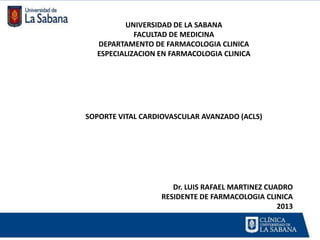 UNIVERSIDAD DE LA SABANA
            FACULTAD DE MEDICINA
  DEPARTAMENTO DE FARMACOLOGIA CLINICA
  ESPECIALIZACION EN FARMACOLOGIA CLINICA




SOPORTE VITAL CARDIOVASCULAR AVANZADO (ACLS)




                     Dr. LUIS RAFAEL MARTINEZ CUADRO
                  RESIDENTE DE FARMACOLOGIA CLINICA
                                                 2013
 