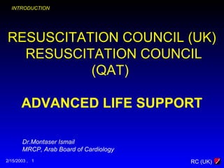 RC (UK)
RESUSCITATION COUNCIL (UK)
RESUSCITATION COUNCIL
(QAT)
ADVANCED LIFE SUPPORT
2/15/2003 , 1
INTRODUCTION
Dr.Montaser Ismail
MRCP, Arab Board of Cardiology
 