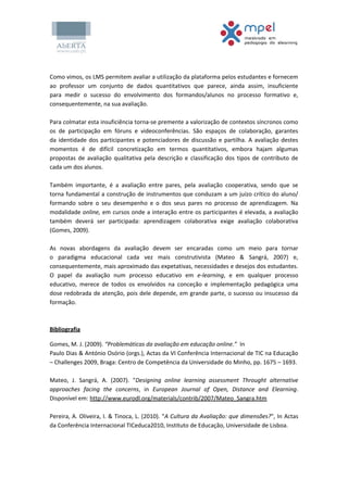 Como vimos, os LMS permitem avaliar a utilização da plataforma pelos estudantes e fornecem
ao professor um conjunto de dados quantitativos que parece, ainda assim, insuficiente
para medir o sucesso do envolvimento dos formandos/alunos no processo formativo e,
consequentemente, na sua avaliação.
Para colmatar esta insuficiência torna-se premente a valorização de contextos síncronos como
os de participação em fóruns e videoconferências. São espaços de colaboração, garantes
da identidade dos participantes e potenciadores de discussão e partilha. A avaliação destes
momentos é de difícil concretização em termos quantitativos, embora hajam algumas
propostas de avaliação qualitativa pela descrição e classificação dos tipos de contributo de
cada um dos alunos.
Também importante, é a avaliação entre pares, pela avaliação cooperativa, sendo que se
torna fundamental a construção de instrumentos que conduzam a um juízo crítico do aluno/
formando sobre o seu desempenho e o dos seus pares no processo de aprendizagem. Na
modalidade online, em cursos onde a interação entre os participantes é elevada, a avaliação
também deverá ser participada: aprendizagem colaborativa exige avaliação colaborativa
(Gomes, 2009).
As novas abordagens da avaliação devem ser encaradas como um meio para tornar
o paradigma educacional cada vez mais construtivista (Mateo & Sangrá, 2007) e,
consequentemente, mais aproximado das expetativas, necessidades e desejos dos estudantes.
O papel da avaliação num processo educativo em e-learning, e em qualquer processo
educativo, merece de todos os envolvidos na conceção e implementação pedagógica uma
dose redobrada de atenção, pois dele depende, em grande parte, o sucesso ou insucesso da
formação.
Bibliografia
Gomes, M. J. (2009). “Problemáticas da avaliação em educação online.” In
Paulo Dias & António Osório (orgs.), Actas da VI Conferência Internacional de TIC na Educação
– Challenges 2009, Braga: Centro de Competência da Universidade do Minho, pp. 1675 – 1693.
Mateo, J. Sangrá, A. (2007). "Designing online learning assessment Throught alternative
approaches facing the concerns, in European Journal of Open, Distance and Elearning.
Disponível em: http://www.eurodl.org/materials/contrib/2007/Mateo_Sangra.htm
Pereira, A. Oliveira, I. & Tinoca, L. (2010). "A Cultura da Avaliação: que dimensões?", In Actas
da Conferência Internacional TICeduca2010, Instituto de Educação, Universidade de Lisboa.
 