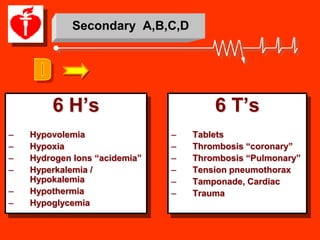 Secondary A,B,C,D




        6 H’s                          6 T’s
–   Hypovolemia                –   Tablets
–   Hypoxia                    –   Thrombosis “coronary”
–   Hydrogen Ions “acidemia”   –   Thrombosis “Pulmonary”
–   Hyperkalemia /             –   Tension pneumothorax
    Hypokalemia                –   Tamponade, Cardiac
–   Hypothermia                –   Trauma
–   Hypoglycemia
 