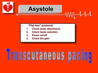 Asystole

–    “Flat line” protocol:
    1.    Check leads attachment.
    2.    Check leads selection
    3.    Power on/off
    4.    Check the gain
 